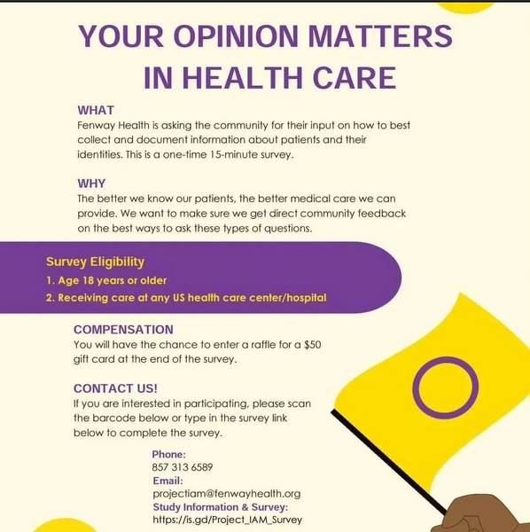 Image of a survey flyer. Purple, black, and yellow text, "Your opinion matters in health care. What: Fenway Health is asking the community for their input on how to best collect and document information about patients and their identities. This is a one-time 15-minute survey. Why: The better we know our patients, the better care we can provide. We want to make sure we get direct community feedback on the best ways to ask these types of questions. Survey Eligibility: Age 18 years or older. Receiving care at any US health care center/hospital. Compensation: You will have the chance to enter a raffle for a $50 gift card at the end of the survey. Contact US! If you are interested in participating, please scan the barcode below or type in the survey link below to complete the survey. Phone: 857 313 6589 Email: projectiam@fenwayhealth.org Study information & survey: https://is.gd/Project_IAM_Survey A yellow and purple intersex flag is at the bottom right corner.